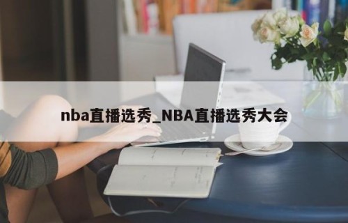 nba直播选秀_NBA直播选秀大会