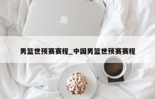 男篮世预赛赛程_中国男篮世预赛赛程
