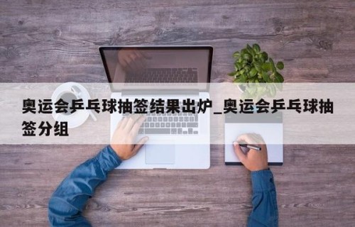 奥运会乒乓球抽签结果出炉_奥运会乒乓球抽签分组