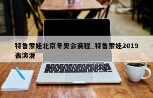 特鲁索娃北京冬奥会赛程_特鲁索娃2019表演滑