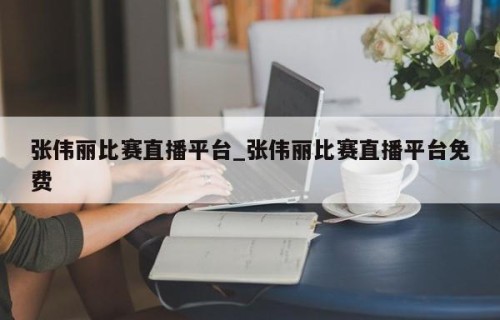 张伟丽比赛直播平台_张伟丽比赛直播平台免费