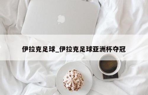 伊拉克足球_伊拉克足球亚洲杯夺冠