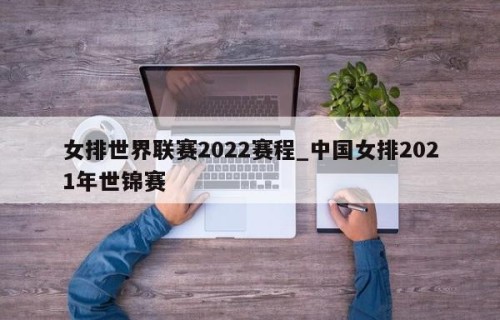 女排世界联赛2022赛程_中国女排2021年世锦赛