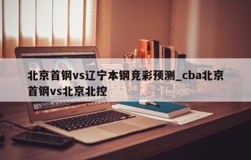 北京首钢vs辽宁本钢竞彩预测_cba北京首钢vs北京北控