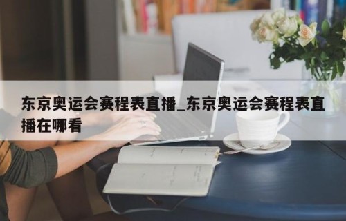 东京奥运会赛程表直播_东京奥运会赛程表直播在哪看