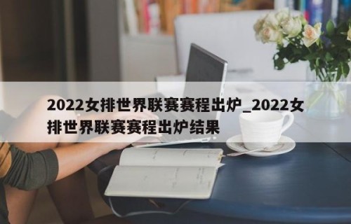 2022女排世界联赛赛程出炉_2022女排世界联赛赛程出炉结果
