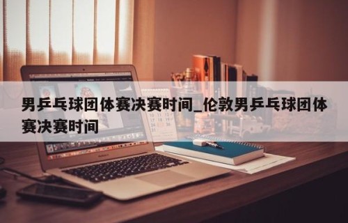 男乒乓球团体赛决赛时间_伦敦男乒乓球团体赛决赛时间