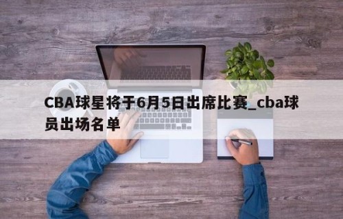CBA球星将于6月5日出席比赛_cba球员出场名单