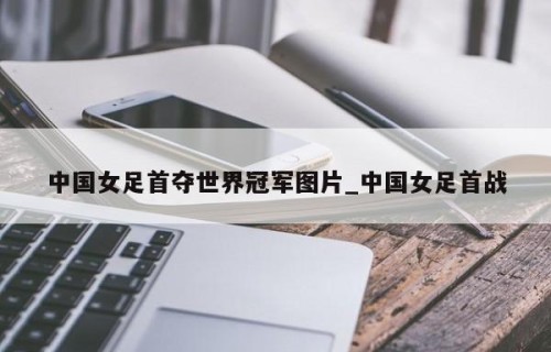 中国女足首夺世界冠军图片_中国女足首战