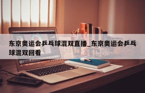 东京奥运会乒乓球混双直播_东京奥运会乒乓球混双回看