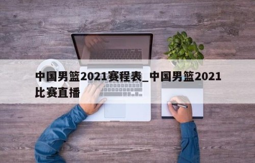 中国男篮2021赛程表_中国男篮2021比赛直播