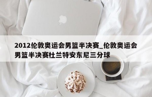 2012伦敦奥运会男篮半决赛_伦敦奥运会男篮半决赛杜兰特安东尼三分球