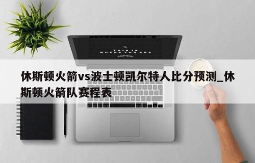 休斯顿火箭vs波士顿凯尔特人比分预测_休斯顿火箭队赛程表