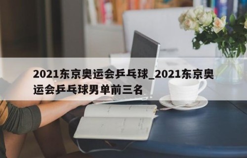 2021东京奥运会乒乓球_2021东京奥运会乒乓球男单前三名