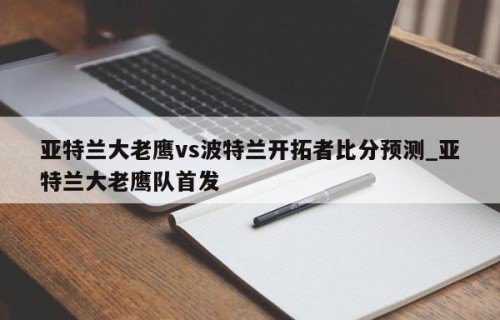 亚特兰大老鹰vs波特兰开拓者比分预测_亚特兰大老鹰队首发