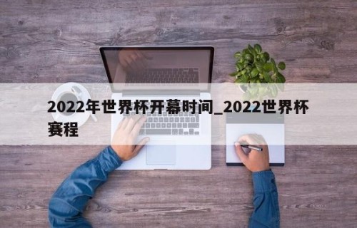 2022年世界杯开幕时间_2022世界杯赛程