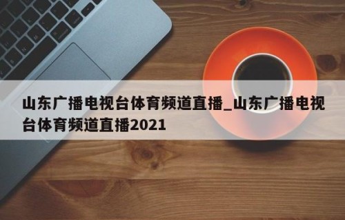 山东广播电视台体育频道直播_山东广播电视台体育频道直播2021