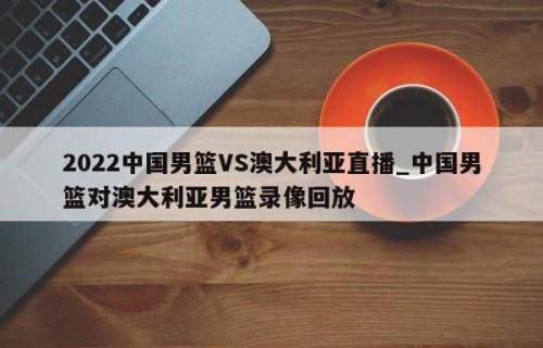2022中国男篮VS澳大利亚直播_中国男篮对澳大利亚男篮录像回放