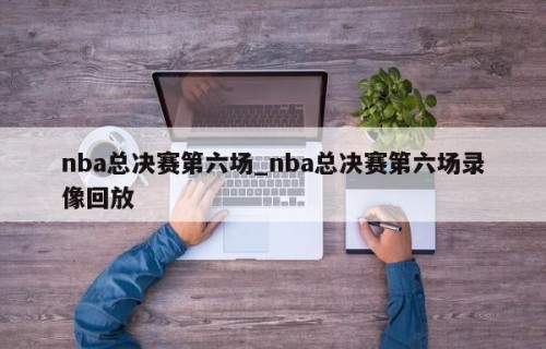nba总决赛第六场_nba总决赛第六场录像回放