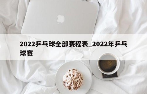 2022乒乓球全部赛程表_2022年乒乓球赛