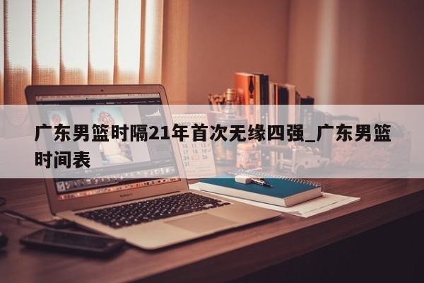 广东男篮时隔21年首次无缘四强_广东男篮时间表