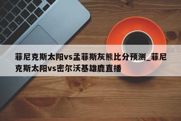 菲尼克斯太阳vs孟菲斯灰熊比分预测_菲尼克斯太阳vs密尔沃基雄鹿直播