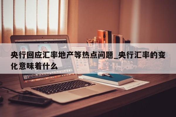 央行回应汇率地产等热点问题_央行汇率的变化意味着什么