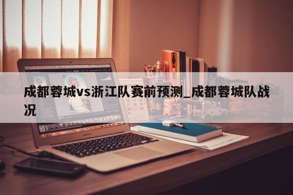 成都蓉城vs浙江队赛前预测_成都蓉城队战况