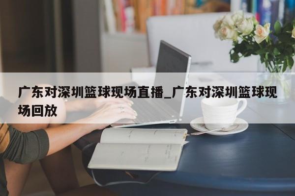 广东对深圳篮球现场直播_广东对深圳篮球现场回放
