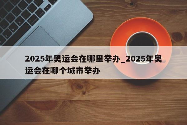 2025年奥运会在哪里举办_2025年奥运会在哪个城市举办