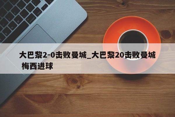 大巴黎2-0击败曼城_大巴黎20击败曼城 梅西进球