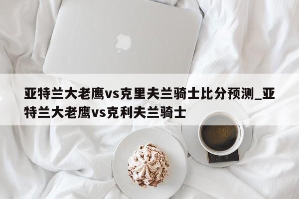 亚特兰大老鹰vs克里夫兰骑士比分预测_亚特兰大老鹰vs克利夫兰骑士