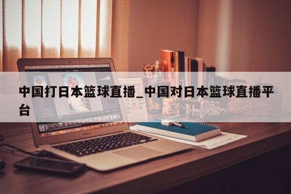 中国打日本篮球直播_中国对日本篮球直播平台