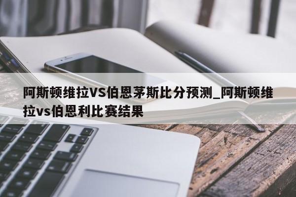 阿斯顿维拉VS伯恩茅斯比分预测_阿斯顿维拉vs伯恩利比赛结果