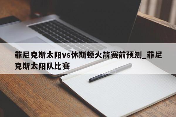 菲尼克斯太阳vs休斯顿火箭赛前预测_菲尼克斯太阳队比赛
