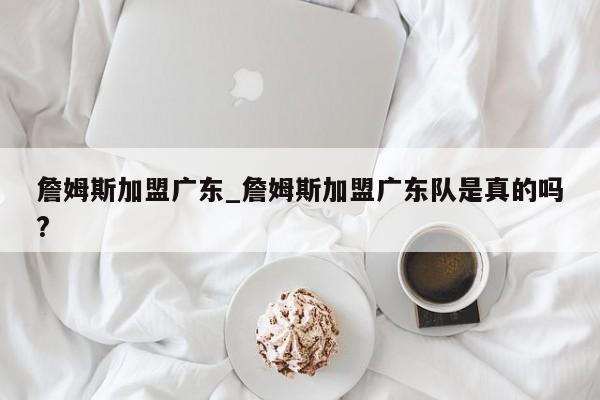詹姆斯加盟广东_詹姆斯加盟广东队是真的吗?