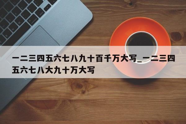 一二三四五六七八九十百千万大写_一二三四五六七八大九十万大写