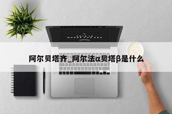 阿尔贝塔齐_阿尔法α贝塔β是什么