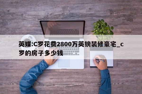 英媒:C罗花费2800万英镑装修豪宅_c罗的房子多少钱