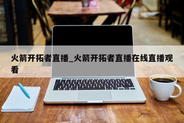 火箭开拓者直播_火箭开拓者直播在线直播观看