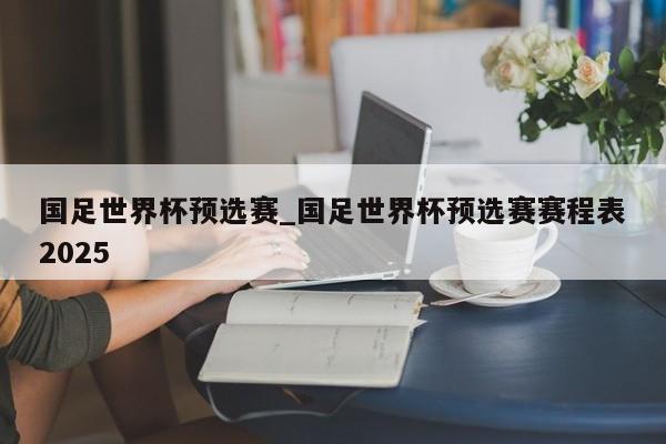 国足世界杯预选赛_国足世界杯预选赛赛程表2025