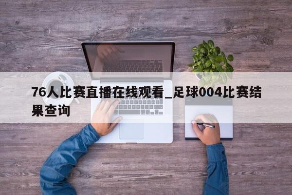 76人比赛直播在线观看_足球004比赛结果查询