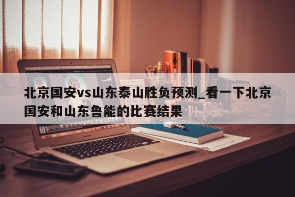 北京国安vs山东泰山胜负预测_看一下北京国安和山东鲁能的比赛结果