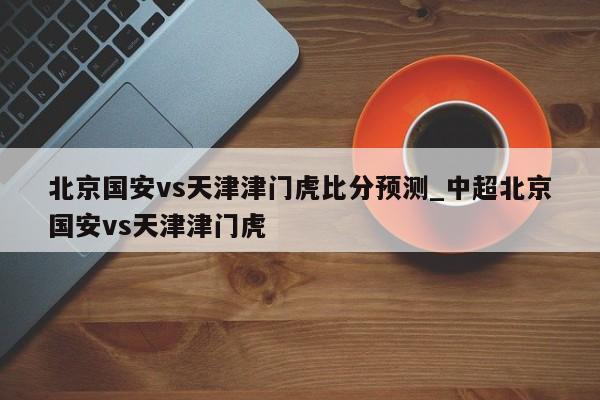 北京国安vs天津津门虎比分预测_中超北京国安vs天津津门虎