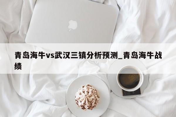 青岛海牛vs武汉三镇分析预测_青岛海牛战绩