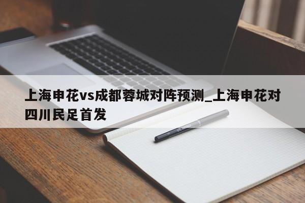 上海申花vs成都蓉城对阵预测_上海申花对四川民足首发
