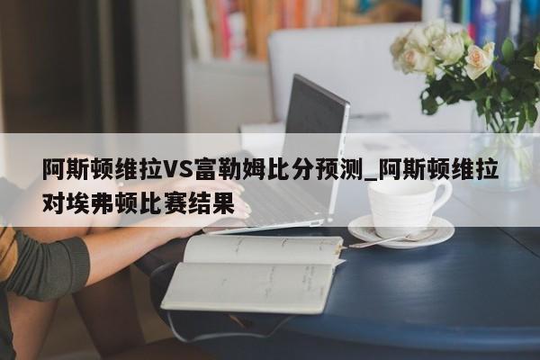 阿斯顿维拉VS富勒姆比分预测_阿斯顿维拉对埃弗顿比赛结果