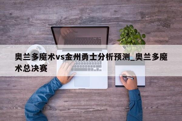 奥兰多魔术vs金州勇士分析预测_奥兰多魔术总决赛