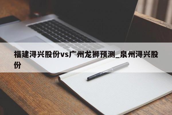 福建浔兴股份vs广州龙狮预测_泉州浔兴股份