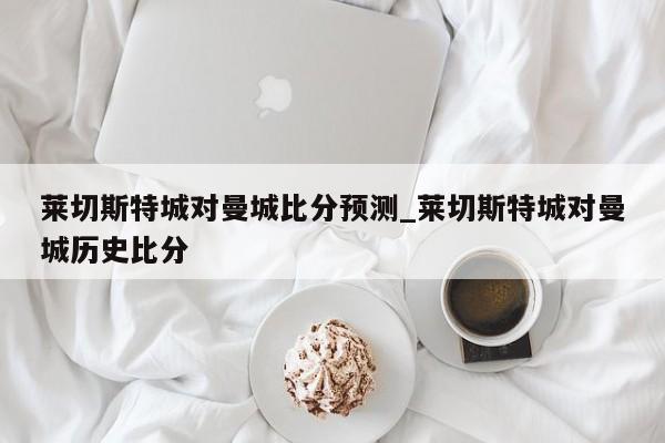 莱切斯特城对曼城比分预测_莱切斯特城对曼城历史比分